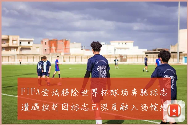 FIFA尝试移除世界杯球场奔驰标志遭遇挫折因标志已深度融入场馆结构