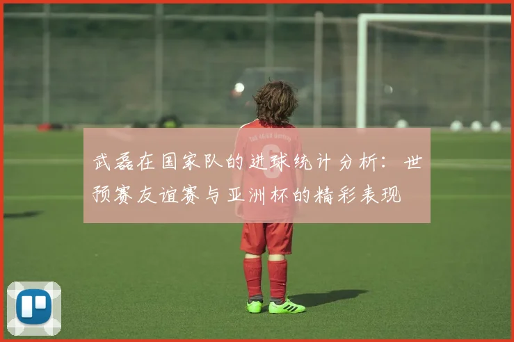 武磊在国家队的进球统计分析：世预赛友谊赛与亚洲杯的精彩表现