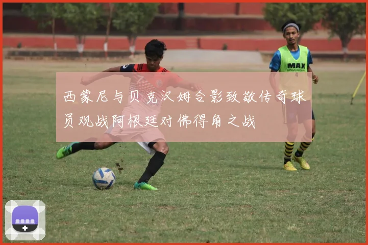 西蒙尼与贝克汉姆合影致敬传奇球员观战阿根廷对佛得角之战