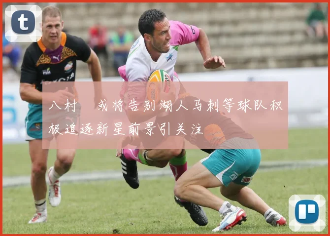 八村塁或将告别湖人马刺等球队积极追逐新星前景引关注