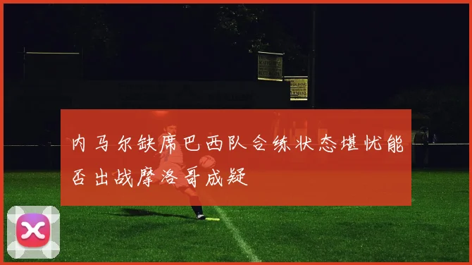 内马尔缺席巴西队合练状态堪忧能否出战摩洛哥成疑