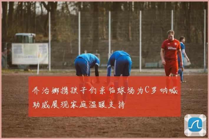 乔治娜携孩子们亲临球场为C罗呐喊助威展现家庭温暖支持