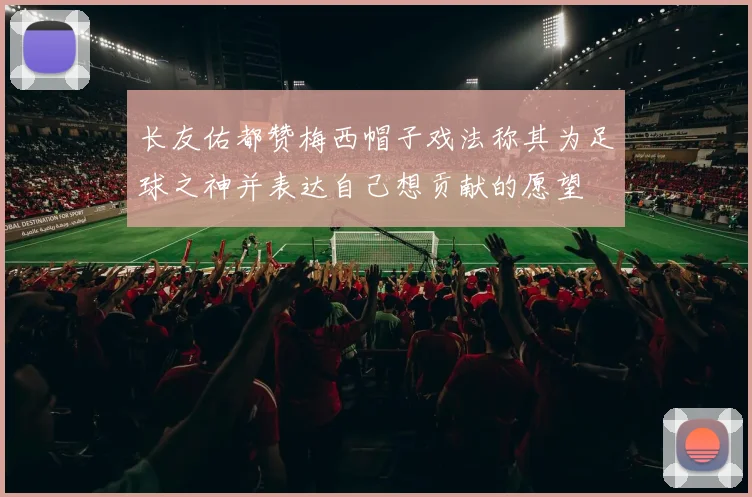 长友佑都赞梅西帽子戏法称其为足球之神并表达自己想贡献的愿望