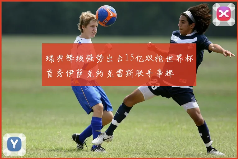 瑞典锋线强势出击15亿双枪世界杯首秀伊萨克约克雷斯联手争辉