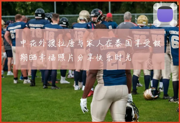 申花外援拉唐与家人在泰国享受假期晒幸福照片分享快乐时光