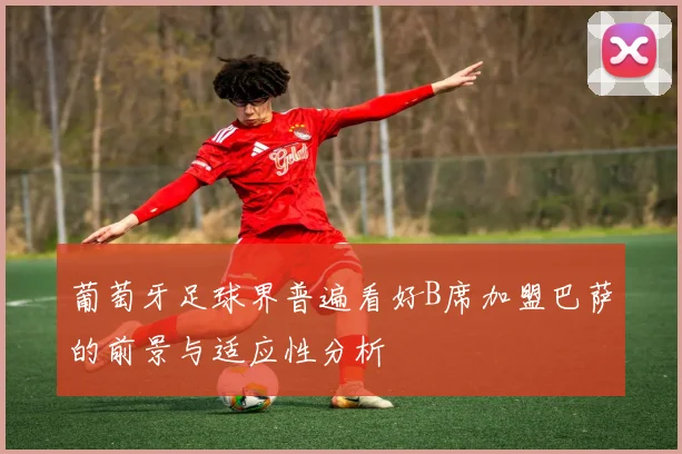 葡萄牙足球界普遍看好B席加盟巴萨的前景与适应性分析