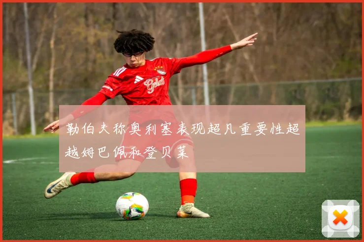 勒伯夫称奥利塞表现超凡重要性超越姆巴佩和登贝莱
